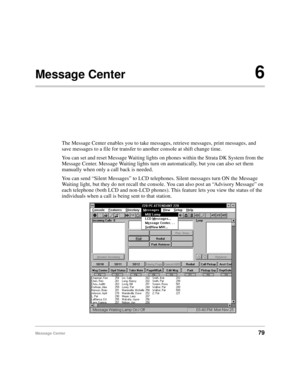 Page 91Message Center79
Message Center6
The Message Center enables you to take messages, retrieve messages, print messages, and 
save messages to a file for transfer to another console at shift change time.
You can set and reset Message Waiting lights on phones within the Strata DK System from the 
Message Center. Message Waiting lights turn on automatically, but you can also set them 
manually when only a call back is needed.
You can send “Silent Messages” to LCD telephones. Silent messages turn ON the Message...