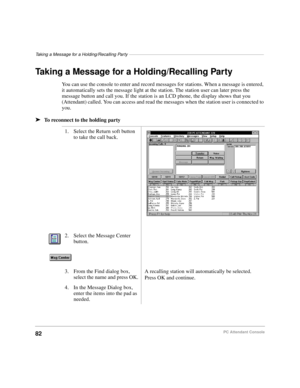 Page 94Taking a Message for a Holding/Recalling Party–––––––––––––––––––––––––––––––––––––––––––––––––––––––
82PC Attendant Console
Taking a Message for a Holding/Recalling Party 
You can use the console to enter and record messages for stations. When a message is entered, 
it automatically sets the message light at the station. The station user can later press the 
message button and call you. If the station is an LCD phone, the display shows that you 
(Attendant) called. You can access and read the messages...