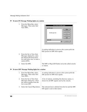 Page 98Message Waiting Indications Sent–––––––––––––––––––––––––––––––––––––––––––––––––––––––––––––––––
86PC Attendant Console
äTo turn ON Message Waiting lights at a station
äTo turn OFF Message Waiting lights for a station1. From the Menu Bar, select 
Messages. Then select Set/
View MW....
A waiting indication is given as the system polls the 
DK System for MW Sent signals.
2. From the Set or View Sent 
Messages dialog box, open 
the Station DN drop-down 
box and select one, or enter a 
station [DN].
3....