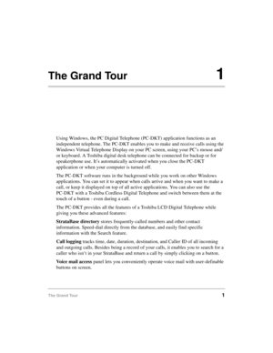 Page 11The Grand Tour1
The Grand Tour1
Using Windows, the PC Digital Telephone (PC-DKT) application functions as an 
independent telephone. The PC-DKT enables you to make and receive calls using the 
Windows Virtual Telephone Display on your PC screen, using your PC’s mouse and/
or keyboard. A Toshiba digital desk telephone can be connected for backup or for 
speakerphone use. It’s automatically activated when you close the PC-DKT 
application or when your computer is turned off.
The PC-DKT software runs in the...