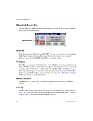 Page 14PC-DKT Main Screen ——————————————————————————————————————
4Strata DK PC-DKT
Minimized Screen Size
The On Hook/Off Hook and Hold buttons (shown below) can be accessed, enabling 
you to take calls in this mode.
Buttons
With the exception of the following PC-DKT buttons, on-screen buttons are standard 
LCD digital telephone buttons. For a more detailed description of the standard 
buttons, see the Strata DK LCD Digital Telephone User Guide.
StrataBase
StrataBase is a memory-resident directory of the...