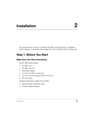 Page 19Installation9
Installation2
This chapter shows you how to install the PC-DKT card and software.  Installation 
will be simple if you read this entire chapter first, then carefully follow all of the steps.
Step 1: Before You Start
Make Sure You Have Everything
The PC-DKT pack includes:
©PC-DKT card
©PC-DKT software
©Keyboard template
©6-ft. line cord (RJ-11 connector)
©6-ft. line cord for analog port (RJ-45 to RJ-11)
©This user guide
Optional equipment available from Toshiba:
©Handset/Cradle with phone...