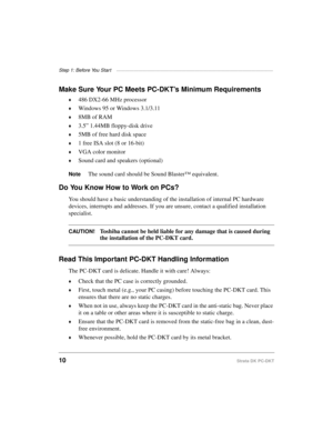 Page 20Step 1: Before You Star t ————————————————————————————————————
10Strata DK PC-DKT
Make Sure Your PC Meets PC-DKT’s Minimum Requirements
©486 DX2-66 MHz processor
©Windows 95 or Windows 3.1/3.11
©8MB of RAM
©3.5” 1.44MB floppy-disk drive
©5MB of free hard disk space
©1 free ISA slot (8 or 16-bit)
©VGA color monitor
©Sound card and speakers (optional)
NoteThe sound card should be Sound Blaster™ equivalent.
Do You Know How to Work on PCs?
You should have a basic understanding of the installation of internal...