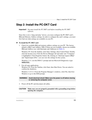 Page 21—————————————————————————————————  Step 2: Install the PC-DKT Card
Installation11
Step 2: Install the PC-DKT Card
Important!You must install the PC-DKT card before installing the PC-DKT 
software.
Since this is not a “plug-and-play” device, you must configure the PC-DKT card’s 
IRQ and Memory Address settings. In order to configure the card’s settings, you must 
first find out what settings are available on your PC.
äTo install the PC-DKT card
1. Check for available IRQ and memory address settings on...