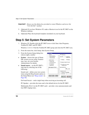 Page 26Step 5: Set System Parameters —————————————————————————————————
16Strata DK PC-DKT
Important!Always use the dialog box provided to restart Windows and never the 
“Ctrl-Alt-Del” method.
5. (Optional) If you have Windows 95, make a Shortcut icon for the PC-DKT on the 
Windows desktop.
6. (Optional) Place the keyboard template (included) on your keyboard.
Step 5: Set System Parameters
1. Windows 95: Double-click the PC-DKT icon or click Start, then Programs, 
Toshiba PC-DKT, and PC-DKT.
Windows 3.1/3.11:...