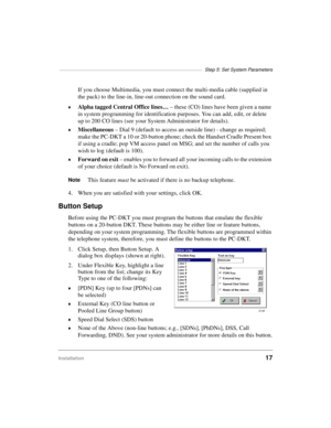 Page 27—————————————————————————————————  Step 5: Set System Parameters
Installation17
If you choose Multimedia, you must connect the multi-media cable (supplied in 
the pack) to the line-in, line-out connection on the sound card.
©Alpha tagged Central Office lines…
 – these (CO) lines have been given a name 
in system programming for identification purposes. You can add, edit, or delete 
up to 200 CO lines (see your System Administrator for details).
©Miscellaneous
 – Dial 9 (default to access an outside line)...