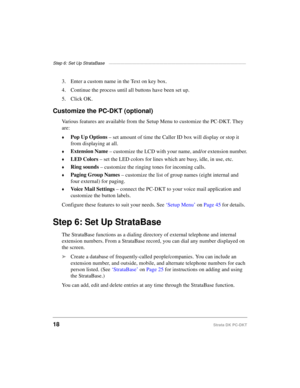 Page 28Step 6: Set Up StrataBase ———————————————————————————————————
18Strata DK PC-DKT
3. Enter a custom name in the Text on key box.
4. Continue the process until all buttons have been set up.
5. Click OK.
Customize the PC-DKT (optional)
Various features are available from the Setup Menu to customize the PC-DKT. They 
are:
©Pop Up Options
 – set amount of time the Caller ID box will display or stop it 
from displaying at all.
©Extension Name
 – customize the LCD with your name, and/or extension number.
©LED...