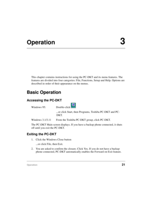 Page 31Operation21
Operation3
This chapter contains instructions for using the PC-DKT and its menu features. The 
features are divided into four categories: File, Functions, Setup and Help. Options are 
described in order of their appearance on the menus.
Basic Operation
Accessing the PC-DKT
Windows 95: Double-click   
...or click Start, then Programs, Toshiba PC-DKT and PC-
DKT.
Windows 3.1/3.11 From the Toshiba PC-DKT group, click PC-DKT.
The PC-DKT Main screen displays. If you have a backup phone connected,...