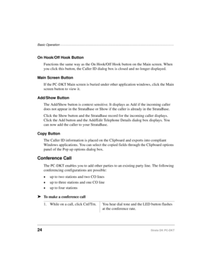 Page 34Basic Operation —————————————————————————————————————————
24Strata DK PC-DKT
On Hook/Off Hook Button
Functions the same way as the On Hook/Off Hook button on the Main screen. When 
you click this button, the Caller ID dialog box is closed and no longer displayed.
Main Screen Button
If the PC-DKT Main screen is buried under other application windows, click the Main 
screen button to view it.
Add/Show Button
The Add/Show button is context sensitive. It displays as Add if the incoming caller 
does not...