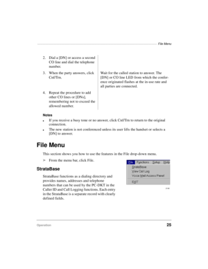 Page 35————————————————————————————————————————————  File Menu
Operation25
Notes
lIf you receive a busy tone or no answer, click Cnf/Trn to return to the original 
connection.
lThe new station is not conferenced unless its user lifts the handset or selects a 
[DN] to answer.
File Menu
This section shows you how to use the features in the File drop-down menu.
äFrom the menu bar, click File.
StrataBase
StrataBase functions as a dialing directory and 
provides names, addresses and telephone 
numbers that can be...