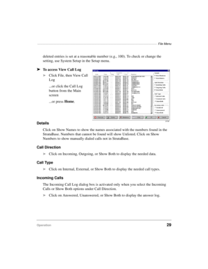 Page 39————————————————————————————————————————————  File Menu
Operation29
deleted entries is set at a reasonable number (e.g., 100). To check or change the 
setting, use System Setup in the Setup menu.
äTo access View Call Log
äClick File, then View Call 
Log
...or click the Call Log 
button from the Main 
screen
...or press Home
.
Details
Click on Show Names to show the names associated with the numbers found in the 
StrataBase. Numbers that cannot be found will show Unlisted. Click on Show 
Numbers to show...
