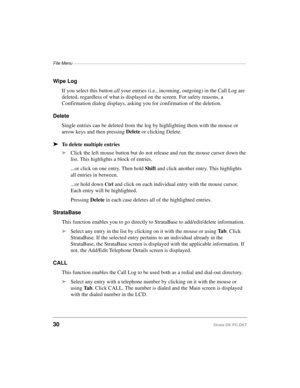 Page 40File Menu ————————————————————————————————————————————
30Strata DK PC-DKT
Wipe Log
If you select this button all your entries (i.e., incoming, outgoing) in the Call Log are 
deleted, regardless of what is displayed on the screen. For safety reasons, a 
Confirmation dialog displays, asking you for confirmation of the deletion.
Delete
Single entries can be deleted from the log by highlighting them with the mouse or 
arrow keys and then pressing Delete
 or clicking Delete.
äTo delete multiple entries...