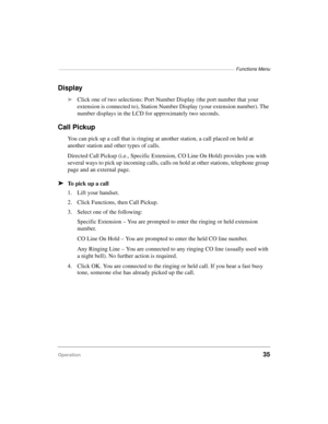 Page 45————————————————————————————————————————— Functions Menu
Operation35
Display
äClick one of two selections: Port Number Display (the port number that your 
extension is connected to), Station Number Display (your extension number). The 
number displays in the LCD for approximately two seconds.
Call Pickup
You can pick up a call that is ringing at another station, a call placed on hold at 
another station and other types of calls.
Directed Call Pickup (i.e., Specific Extension, CO Line On Hold) provides...