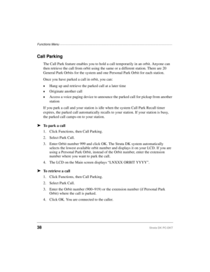 Page 48Functions Menu —————————————————————————————————————————
38Strata DK PC-DKT
Call Parking
The Call Park feature enables you to hold a call temporarily in an orbit. Anyone can 
then retrieve the call from orbit using the same or a different station. There are 20 
General Park Orbits for the system and one Personal Park Orbit for each station.
Once you have parked a call in orbit, you can:
©Hang up and retrieve the parked call at a later time
©Originate another call
©Access a voice paging device to announce...