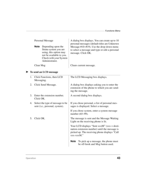 Page 53————————————————————————————————————————— Functions Menu
Operation43
äTo send an LCD messagePersonal Message
NoteDepending upon the 
Strata system you are 
using, this option may 
not be available to you. 
Check with your System 
Administrator.A dialog box displays. You can create up to 10 
personal messages (default titles are Unknown 
Message #10~#19). Use the drop-down menu 
to select a message and type or edit a personal 
message. Click OK.
Clear Msg Clears current message.
1. Click Functions, then...