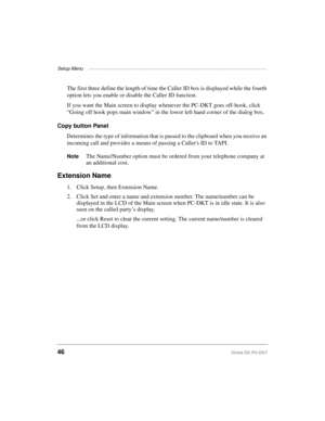 Page 56Setup Menu ——————————————————————————————————————————
46Strata DK PC-DKT
The first three define the length of time the Caller ID box is displayed while the fourth 
option lets you enable or disable the Caller ID function.
If you want the Main screen to display whenever the PC-DKT goes off-hook, click 
“Going off hook pops main window” in the lower left hand corner of the dialog box.
Copy button Panel
Determines the type of information that is passed to the clipboard when you receive an 
incoming call and...