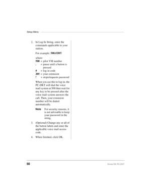 Page 60Setup Menu ——————————————————————————————————————————
50Strata DK PC-DKT
2. In Log-In String, enter the 
commands applicable to your 
station.
For example: 500.#205!
where:
500
= pilot VM number
.
= pause until a button is
 pressed
#
 = log-in code
205
= your extension
!
 = stops/requests password
When you use this to log-in, the 
PC-DKT will dial the voice 
mail system at 500 then wait for 
any key to be pressed after the 
voice mail system answers the 
call. Then, your extension 
number will be dialed...