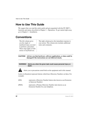 Page 8How to Use This Guide —————————————————————————————————————
viStrata PC DKT
How to Use This Guide
We suggest that you read this entire guide and get acquainted with the PC-DKT’s 
functions and menus described in Chapter 3 – Operations. To get started right away, 
go to Chapter 2 – Installation.
Conventions 
CAUTION!Advises you that hardware, software applications, or data could be 
damaged if the instructions are not followed closely.
   Alerts you to precautions noted both on the equipment and in this...