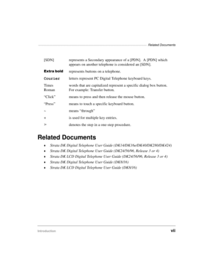 Page 9———————————————————————————————————————  Related Documents
Introductionvii
Related Documents
©Strata DK Digital Telephone User Guide (DK14/DK16e/DK40/DK280/DK424)
©Strata DK Digital Telephone User Guide (DK24/56/96, Release 3 or 4)
©Strata DK LCD Digital Telephone User Guide (DK24/56/96, Release 3 or 4)
©Strata DK Digital Telephone User Guide (DK8/16)
©Strata DK LCD Digital Telephone User Guide (DK8/16) [SDN] represents a Secondary appearance of a [PDN].  A [PDN] which 
appears on another telephone is...