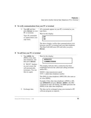 Page 19Features
Data Call to Another Internal Data Telephone’s PC or Terminal
Strata DK PC/Data Interface 5/9911
äTo verify communications from your PC or terminal
äTo call from your PC or terminaläType AT and then 
press Enter on your 
PC or terminal.
Type AT commands 
as capital letters (use 
caps lock).AT commands appear on your PC or terminal as you 
type them.
Wait for this display:
The above display verifies that communications exist 
between your PC or terminal and your data telephone. 
The Data Call LED...