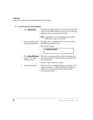 Page 20Features
Data Call to Another Internal Data Telephone’s PC or Terminal
12Strata DK PC/Data Interface 5/99
äTo call from your data telephone
1. Press 
DWD&DOO. The Data Call, Spkr, and Mic (see note) LEDs turn ON 
(red); and the [PDN] LED turns ON (green). The data 
telephone receives an internal dial tone.
NoteDepending on system programming, the Mic 
LED may or may not turn ON.
2. Dial the [PDN] of the 
other data telephone.The Spkr, Mic, and [PDN] LEDs turn off. The Data 
Call LED remains ON (red)....