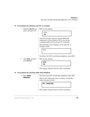 Page 21Features
Data Call to Another Internal Data Telephone’s PC or Terminal
Strata DK PC/Data Interface 5/9913
äTo terminate the call from your PC or terminal
äTo terminate the call from either data telephone1. Hold the Shift
 key 
down and type +++
.Wait for this display:
The above display indicates that the RPCI-DI 
connected to your terminal or PC is now in the 
command mode and can accept AT commands.
The following screen displays on the other PC or 
terminal screen.
The Data Call LED on both data...