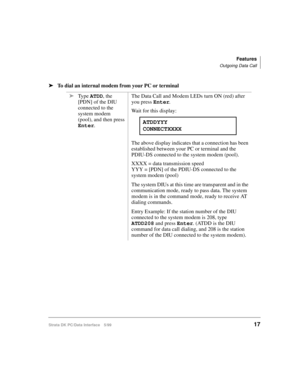 Page 25Features
Outgoing Data Call
Strata DK PC/Data Interface 5/9917
äTo dial an internal modem from your PC or terminal
äType ATDD, the 
[PDN] of the DIU 
connected to the 
system modem 
(pool), and then press 
Enter.The Data Call and Modem LEDs turn ON (red) after 
you press Enter
.
Wait for this display:
The above display indicates that a connection has been 
established between your PC or terminal and the 
PDIU-DS connected to the system modem (pool).
XXXX = data transmission speed
YYY = [PDN] of the...