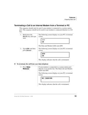 Page 27Features
Outgoing Data Call
Strata DK PC/Data Interface 5/9919
Terminating a Call to an Internal Modem from a Terminal or PC
This sequence should only be used if your modem is connected to a system station 
port. This sequence should not be used if your modem is connected directly to a CO 
line.
äTo terminate the call from your data telephone1. Hold down the 
Shift
 key and type 
+++
.The following screen displays on your PC or terminal 
screen.
The Data and Modem LEDs turn OFF.
2. Type ATH
, and then...