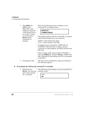 Page 30Features
Incoming Data Call (External)
22Strata DK PC/Data Interface 5/99
äTo terminate the call from the external PC or terminal2. Type ATDD
, the 
[PDN] of the 
PDIU-DS or data 
telephone connected 
to the internal device 
you wish to connect 
to, and then press 
Enter
 on the 
external PC or 
terminal.Wait for the following screen to display on your 
(external) PC or terminal screen.
This display indicates that the external PC or terminal 
and the internal data device are connected.
XXXX = data...