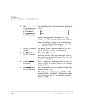 Page 32Features
Switch From Outside Voice Call to Data Call
24Strata DK PC/Data Interface 5/99
l
1. Verify 
communications from 
your PC or terminal  
by typing AT
 and 
pressing Enter
 on 
your PC or terminal.The following screen displays on your PC or terminal 
screen.
This display verifies that communications exist 
between your PC or terminal and your data telephone.
NoteAT commands must be typed as capital letters 
(use caps lock), and they appear on your PC or 
terminal screen as you type them.
2....