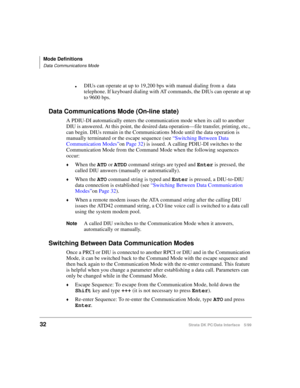Page 40Mode Definitions
Data Communications Mode
32Strata DK PC/Data Interface 5/99
lDIUs can operate at up to 19,200 bps with manual dialing from a  data 
telephone. If keyboard dialing with AT commands, the DIUs can operate at up 
to 9600 bps.
Data Communications Mode (On-line state)
A PDIU-DI automatically enters the communication mode when its call to another 
DIU is answered. At this point, the desired data operation—file transfer, printing, etc., 
can begin. DIUs remain in the Communications Mode until...