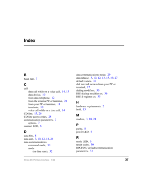 Page 45Strata DK PC/Data Interface 5/9937
Index
B
baud rate,7
C
call
data call while on a voice call,
14, 15
data device,10
from data telephone,12
from the externa PC or terminal,21
from your PC or terminal,11
terminate,10
voice call while on a data call,14
CO line,15, 26
CO line access codes,28
communication parameters,7
options,7
connect LED,6
D
data bits,8
data call,3, 10, 12, 14, 24
data communications
command mode,
30
mode
(on-line state),
32
data communications mode,29
data release,3, 10, 12, 13, 15, 19,...