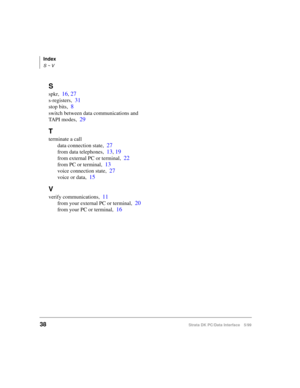 Page 46Index
S ~ V
38Strata DK PC/Data Interface 5/99
S
spkr,16, 27
s-registers,31
stop bits,8
switch between data communications and 
TAPI modes,
29
T
terminate a call
data connection state,
27
from data telephones,13, 19
from external PC or terminal,22
from PC or terminal,13
voice connection state,27
voice or data,15
V
verify communications,11
from your external PC or terminal,20
from your PC or terminal,16 