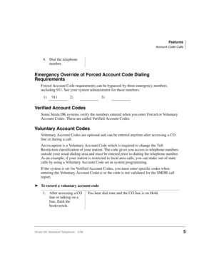 Page 11Features
Account Code Calls
Strata DK Standard Telephone 5/995
Emergency Override of Forced Account Code Dialing 
Requirements
Forced Account Code requirements can be bypassed by three emergency numbers, 
including 911. See your system administrator for these numbers:
Verified Account Codes
Some Strata DK systems verify the numbers entered when you enter Forced or Voluntary 
Account Codes. These are called Verified Account Codes.
Voluntary Account Codes
Voluntary Account Codes are optional and can be...