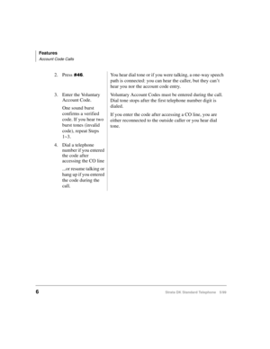 Page 12Features
Account Code Calls
6Strata DK Standard Telephone 5/99
2. Press. You hear dial tone or if you were talking, a one-way speech 
path is connected: you can hear the caller, but they can’t 
hear you nor the account code entry.
3. Enter the Voluntary 
Account Code.
One sound burst 
confirms a verified 
code. If you hear two 
burst tones (invalid 
code), repeat Steps 
1~3.Voluntary Account Codes must be entered during the call. 
Dial tone stops after the first telephone number digit is 
dialed.
If...