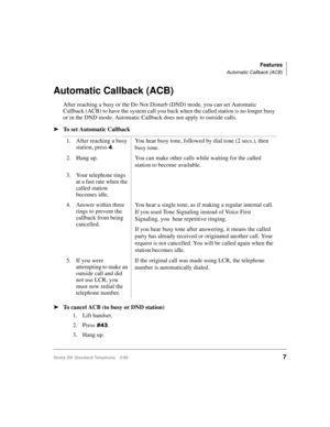Page 13Features
Automatic Callback (ACB)
Strata DK Standard Telephone 5/997
Automatic Callback (ACB)
After reaching a busy or the Do Not Disturb (DND) mode, you can set Automatic 
Callback (ACB) to have the system call you back when the called station is no longer busy 
or in the DND mode. Automatic Callback does not apply to outside calls.
äTo set Automatic Callback
äTo cancel ACB (to busy or DND station)
1. Lift handset.
2. Press
.
3. Hang up. 1. After reaching a busy 
station, press 
.You hear busy...