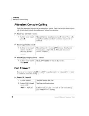 Page 14Features
Attendant Console Calling
8Strata DK Standard Telephone 5/99
Attendant Console Calling
Up to four attendant consoles can be installed per system. There can be up to three ways to 
call the attendant console, depending upon system programming.
äTo call any attendant console
äTo call a particular console
äTo make an emergency call to a console
Call Forward
You can set your station to Call Forward (CF) to another station or voice mail for a variety 
of conditions, described in Step 2.
äTo set Call...