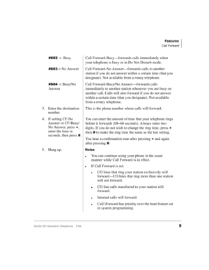 Page 15Features
Call Forward
Strata DK Standard Telephone 5/999
=Busy
Call Forward-Busy—forwards calls immediately when 
your telephone is busy or in Do Not Disturb mode.
 = No Answer
Call Forward-No Answer—forwards calls to another 
station if you do not answer within a certain time (that you 
designate). Not available from a rotary telephone. 
= Busy/No 
AnswerCall Forward-Busy/No Answer—forwards calls 
immediately to another station whenever you are busy on 
another call. Calls will also forward...