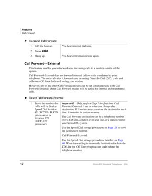 Page 16Features
Call Forward
10Strata DK Standard Telephone 5/99
äTo cancel Call Forward
Call Forward—External
This feature enables you to forward new, incoming calls to a number outside of the 
system.
Call Forward-External does not forward internal calls or calls transferred to your 
telephone. The only calls that it forwards are incoming Direct-In-Dial (DID) calls and 
calls over CO lines dedicated to ring your station. 
However, any of the other Call Forward modes can be set simultaneously with Call...