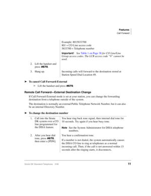 Page 17Features
Call Forward
Strata DK Standard Telephone 5/9911
äTo cancel Call Forward-External
äLift the handset and press
.
Remote Call Forward—External Destination Change
If Call Forward-External mode is set at your station, you can change the forwarding 
destination from a telephone outside of the system. 
The destination is normally an external Public Telephone Network Number, but it can also 
be an internal Directory Number.
äTo change the destination numberExample: 8015833700
801 = CO Line access...