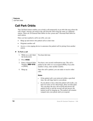 Page 20Features
Call Park Orbits
14Strata DK Standard Telephone 5/99
Call Park Orbits
The Call Park feature enables you to hold a call temporarily in an orbit (the area where the 
call is held). Anyone can retrieve the call from the orbit using the same or a different 
station. There are 20 General Park Orbits for the system and 1 Personal Park Orbit for 
each station.
Once you have parked a call in an orbit, you can:
©Hang up and retrieve the parked call at a later time
©Originate another call
©Access a voice...