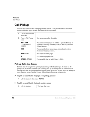 Page 22Features
Call Pickup
16Strata DK Standard Telephone 5/99
Call Pickup
You can pick up a call that is ringing another station, a call placed on hold at another 
station, and other types of calls with the Call Pickup feature.
Pick up Calls to a Group
Stations may be assigned in system programming to Pickup Groups. As many as 20 
groups can be created to enable you to easily pick up incoming (new or transferred) or 
internal calls that are ringing stations in your group or in other groups. You can belong to...