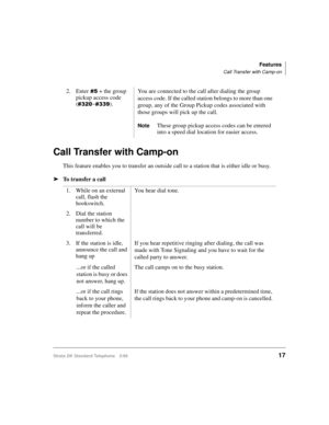 Page 23Features
Call Transfer with Camp-on
Strata DK Standard Telephone 5/9917
Call Transfer with Camp-on
This feature enables you to transfer an outside call to a station that is either idle or busy.
äTo transfer a call2. Enter
 + the group 
pickup access code 
(
~).You are connected to the call after dialing the group 
access code. If the called station belongs to more than one 
group, any of the Group Pickup codes associated with 
those groups will pick up the call.
NoteThese group pickup access...