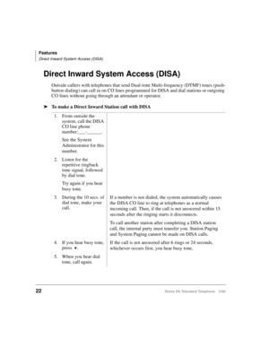 Page 28Features
Direct Inward System Access (DISA)
22Strata DK Standard Telephone 5/99
Direct Inward System Access (DISA)
Outside callers with telephones that send Dual-tone Multi-frequency (DTMF) tones (push-
button dialing) can call in on CO lines programmed for DISA and dial stations or outgoing 
CO lines without going through an attendant or operator.
äTo make a Direct Inward Station call with DISA
1. From outside the 
system, call the DISA 
CO line phone 
number:___-______.
See the System 
Administrator...