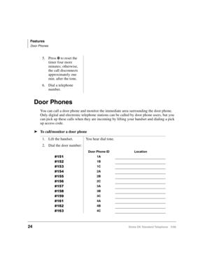 Page 30Features
Door Phones
24Strata DK Standard Telephone 5/99
Door Phones
You can call a door phone and monitor the immediate area surrounding the door phone. 
Only digital and electronic telephone stations can be called by door phone users, but you 
can pick up these calls when they are incoming by lifting your handset and dialing a pick 
up access code.
äTo call/monitor a door phone5. Press 
 to reset the 
timer four more 
minutes; otherwise, 
the call disconnects 
approximately one 
min. after the tone....