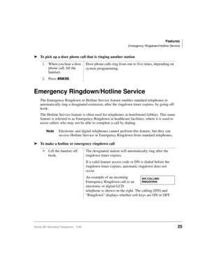 Page 31Features
Emergency Ringdown/Hotline Service
Strata DK Standard Telephone 5/9925
äTo pick up a door phone call that is ringing another station
Emergency Ringdown/Hotline Service
The Emergency Ringdown or Hotline Service feature enables standard telephones to 
automatically ring a designated extension, after the ringdown timer expires, by going off-
hook.
The Hotline Service feature is often used for telephones in hotel/motel lobbies. This same 
feature is referred to as Emergency Ringdown in healthcare...
