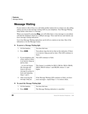 Page 32Features
Message Waiting
26Strata DK Standard Telephone 5/99
Message Waiting
If your station is idle or busy on a call while another station tries to contact you, the calling 
station can turn on the message waiting LED on your telephone. Your Message Waiting 
lamp flashes when there is a message. 
When you respond by pressing 
0VJ, you will either hear a voice message or your phone 
will dial the telephone which set a callback message. Voice mail devices and stations can 
leave message waiting...