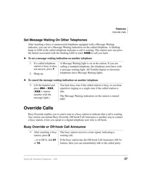 Page 33Features
Override Calls
Strata DK Standard Telephone 5/9927
Set Message Waiting On Other Telephones
After reaching a busy or unanswered telephone equipped with a Message Waiting 
indicator, you can set a Message Waiting indication on the called telephone. A flashing 
lamp or LED at the called telephone indicates a call is waiting. The station user can press 
the button associated with the flashing LED or enter
 to call you back.
äTo set a message waiting indication on another telephone
äTo cancel...