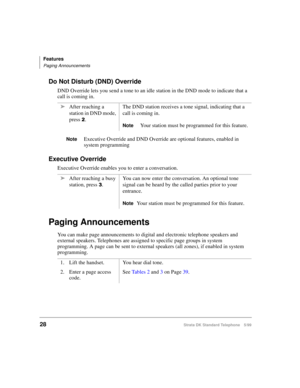 Page 34Features
Paging Announcements
28Strata DK Standard Telephone 5/99
Do Not Disturb (DND) Override
DND Override lets you send a tone to an idle station in the DND mode to indicate that a 
call is coming in. 
NoteExecutive Override and DND Override are optional features, enabled in 
system programming
Executive Override
Executive Override enables you to enter a conversation.
Paging Announcements
You can make page announcements to digital and electronic telephone speakers and 
external speakers. Telephones...