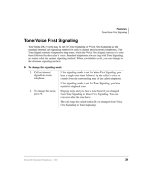 Page 37Features
Tone/Voice First Signaling
Strata DK Standard Telephone 5/9931
Tone/Voice First Signaling
Your Strata DK system may be set for Tone Signaling or Voice First Signaling as the 
standard internal call signaling method for calls to digital and electronic telephones. The 
Tone Signal consists of repetitive ring tones, while the Voice First Signal consists of a tone 
burst followed by the caller’s voice. Standard telephones always ring with Tone Signaling, 
no matter what the system signaling method....